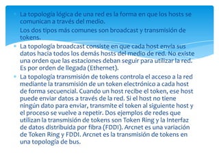 La topología lógica de una red es la forma en que los hosts se
comunican a través del medio.
Los dos tipos más comunes son broadcast y transmisión de
tokens.
La topología broadcast consiste en que cada host envía sus
datos hacia todos los demás hosts del medio de red. No existe
una orden que las estaciones deban seguir para utilizar la red.
Es por orden de llegada (Ethernet).
La topología transmisión de tokens controla el acceso a la red
mediante la transmisión de un token electrónico a cada host
de forma secuencial. Cuando un host recibe el token, ese host
puede enviar datos a través de la red. Si el host no tiene
ningún dato para enviar, transmite el token al siguiente host y
el proceso se vuelve a repetir. Dos ejemplos de redes que
utilizan la transmisión de tokens son Token Ring y la Interfaz
de datos distribuida por fibra (FDDI). Arcnet es una variación
de Token Ring y FDDI. Arcnet es la transmisión de tokens en
una topología de bus.
 