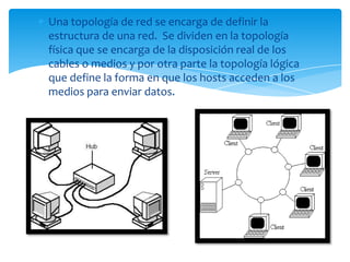 Una topología de red se encarga de definir la
estructura de una red. Se dividen en la topología
física que se encarga de la disposición real de los
cables o medios y por otra parte la topología lógica
que define la forma en que los hosts acceden a los
medios para enviar datos.
 