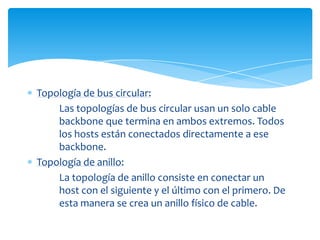 Topología de bus circular:
    Las topologías de bus circular usan un solo cable
    backbone que termina en ambos extremos. Todos
    los hosts están conectados directamente a ese
    backbone.
Topología de anillo:
    La topología de anillo consiste en conectar un
    host con el siguiente y el último con el primero. De
    esta manera se crea un anillo físico de cable.
 