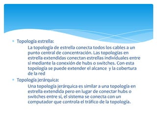 Topología estrella:
     La topología de estrella conecta todos los cables a un
     punto central de concentración. Las topologías en
     estrella extendidas conectan estrellas individuales entre
     sí mediante la conexión de hubs o switches. Con esta
     topología se puede extender el alcance y la cobertura
     de la red
Topología jerárquica:
     Una topología jerárquica es similar a una topología en
     estrella extendida pero en lugar de conectar hubs o
     switches entre sí, el sistema se conecta con un
     computador que controla el tráfico de la topología.
 