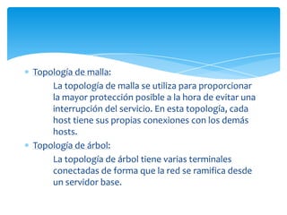 Topología de malla:
    La topología de malla se utiliza para proporcionar
    la mayor protección posible a la hora de evitar una
    interrupción del servicio. En esta topología, cada
    host tiene sus propias conexiones con los demás
    hosts.
Topología de árbol:
    La topología de árbol tiene varias terminales
    conectadas de forma que la red se ramifica desde
    un servidor base.
 