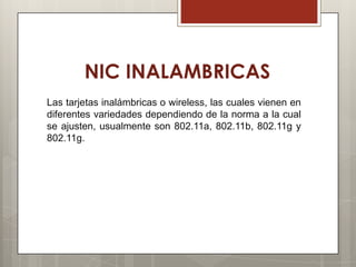 NIC INALAMBRICAS
Las tarjetas inalámbricas o wireless, las cuales vienen en
diferentes variedades dependiendo de la norma a la cual
se ajusten, usualmente son 802.11a, 802.11b, 802.11g y
802.11g.
 