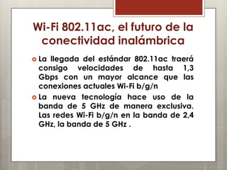 Wi-Fi 802.11ac, el futuro de la
conectividad inalámbrica
 La llegada del estándar 802.11ac traerá
consigo velocidades de hasta 1,3
Gbps con un mayor alcance que las
conexiones actuales Wi-Fi b/g/n
 La nueva tecnología hace uso de la
banda de 5 GHz de manera exclusiva.
Las redes Wi-Fi b/g/n en la banda de 2,4
GHz, la banda de 5 GHz .
 