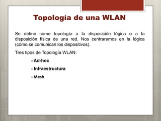 Topología de una WLAN
Se define como topología a la disposición lógica o a la
disposición física de una red. Nos centraremos en la lógica
(cómo se comunican los dispositivos).
Tres tipos de Topología WLAN:
- Ad-hoc
- Infraestructura
- Mesh
 