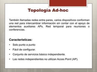 Topología Ad-hoc
También llamadas redes entre pares, varios dispositivos conforman
una red para intercambiar información sin contar con el apoyo de
elementos auxiliares APs. Red temporal para reuniones o
conferencias.
Características:
• Solo punto a punto
• Fácil de configurar.
• Conjunto de servicios básico independiente.
• Las redes independientes no utilizan Acces Point (AP).
 