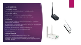 ♦ ADAPTADORES USB
♦ CON ANTENA INTERNA
MÁS HABITUALES, CON MENOR ALCANCE Y MÁS ECONÓMICOS
♦ CON ANTENA EXTERNA
MÁS GANANCIA Y, POR LO TANTO, MÁS CALIDAD DE SEÑAL
TAMBIÉN HAY ADAPTADORES WIFI 802.11N CON TRES ANTENAS.
♦ VENTAJAS
GRAN MOVILIDAD, LO QUE NOS PERMITE COLOCARLOS EN EL SITIO DONDE
TENGAMOS UNA MEJOR SEÑAL.
SE PUEDEN UTILIZAR EN CUALQUIER ORDENADOR, PUES SOLO ES NECESARIO QUE
TENGAMOS UN PUERTO USB DISPONIBLE.
EN CASO DE NECESIDAD ES MUY SENCILLO PASARLOS DE UN
EQUIPO A OTRO (SOLO HAY QUE INSTALAR LOS DRIVERS
CORRESPONDIENTES).
♦ INCONVENIENTES
BASTANTE MÁS INESTABLES QUE LAS TARJETAS PCI – WIFI
LOS MODELOS CON ANTENA INTERIOR NO SUELEN TENER MUCHA
GANANCIA, POR LO QUE EN SITIOS CON MALA CALIDAD DE SEÑAL NO SUELEN
FUNCIONAR MUY BIEN.
 