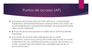 Puntos de acceso (AP)
 ♦ Un punto de acceso (Access Point, AP) es un concentrador
inalámbrico. El transmisor/receptor conecta entre sí los nodos de
la red inalámbrica y normalmente también sirve de puente entre
ellos y la red cableada
 ♦ Un punto de acceso provee un cable virtual entre los clientes
asociados
 ♦ Un punto de acceso debe distinguirse de un router
inalámbrico, que es muy común en el mercado actual. Un router
inalámbrico es una combinación entre un punto de acceso y un
router, y puede ejecutar tareas más complejas que las de un
punto de acceso.
 