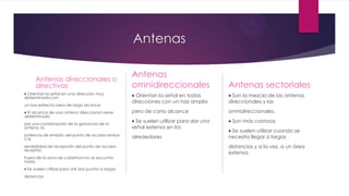 Antenas
Antenas direccionales o
directivas
♦ Orientan la señal en una dirección muy
determinada con
un haz estrecho pero de largo alcance.
♦ El alcance de una antena direccional viene
determinado
por una combinación de la ganancia de la
antena, la
potencia de emisión del punto de acceso emisor
y la
sensibilidad de recepción del punto de acceso
receptor.
Fuera de la zona de cobertura no se escucha
nada.
♦ Se suelen utilizar para unir dos puntos a largas
distancias
Antenas
omnidireccionales
♦ Orientan la señal en todas
direcciones con un haz amplio
pero de corto alcance
♦ Se suelen utilizar para dar una
señal extensa en los
alrededores
Antenas sectoriales
♦ Son la mezcla de las antenas
direccionales y las
omnidireccionales.
♦ Son más costosas
♦ Se suelen utilizar cuando se
necesita llegar a largas
distancias y a la vez, a un área
extensa.
 