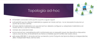 Topología ad-hoc
 ♦ También conocida como punto a punto o igual a igual
 ♦ Al permitir que los clientes inalámbricos operen en modo ad hoc, no es necesario involucrar un
punto de acceso central.
 ♦ Cada cliente inalámbrico en una red ad hoc debería configurar su adaptador inalámbrico en
modo ad hoc y usar los mismos SSID y
 número de canal de la red.
 ♦ Una red ad hoc normalmente está conformada por un pequeño grupo de dispositivos dispuestos
cerca unos de otros. El rendimiento es menor a medida que el número de nodos crece.
 ♦ En redes IEEE 802.11 el modo ad hoc se denota como Conjunto de Servicios Básicos Independientes
(IBSS -Independent Basic Service Set).
 