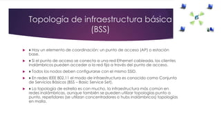 Topología de infraestructura básica
(BSS)
 ♦ Hay un elemento de coordinación: un punto de acceso (AP) o estación
base.
 ♦ Si el punto de acceso se conecta a una red Ethernet cableada, los clientes
inalámbricos pueden acceder a la red fija a través del punto de acceso.
 ♦ Todos los nodos deben configurarse con el mismo SSID.
 ♦ En redes IEEE 802.11 el modo de infraestructura es conocido como Conjunto
de Servicios Básicos (BSS – Basic Service Set).
 ♦ La topología de estrella es con mucho, la infraestructura más común en
redes inalámbricas, aunque también se pueden utilizar topologías punto a
punto, repetidores (se utilizan concentradores o hubs inalámbricos) topologías
en malla.
 