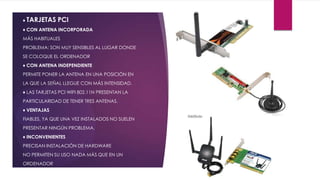 ♦ TARJETAS PCI
♦ CON ANTENA INCORPORADA
MÁS HABITUALES
PROBLEMA: SON MUY SENSIBLES AL LUGAR DONDE
SE COLOQUE EL ORDENADOR
♦ CON ANTENA INDEPENDIENTE
PERMITE PONER LA ANTENA EN UNA POSICIÓN EN
LA QUE LA SEÑAL LLEGUE CON MÁS INTENSIDAD.
♦ LAS TARJETAS PCI WIFI 802.11N PRESENTAN LA
PARTICULARIDAD DE TENER TRES ANTENAS.
♦ VENTAJAS
FIABLES, YA QUE UNA VEZ INSTALADOS NO SUELEN
PRESENTAR NINGÚN PROBLEMA.
♦ INCONVENIENTES
PRECISAN INSTALACIÓN DE HARDWARE
NO PERMITEN SU USO NADA MÁS QUE EN UN
ORDENADOR
 