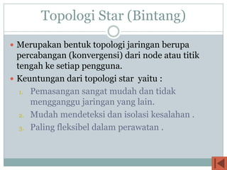 Topologi Star (Bintang)
 Merupakan bentuk topologi jaringan berupa
  percabangan (konvergensi) dari node atau titik
  tengah ke setiap pengguna.
 Keuntungan dari topologi star yaitu :
   1. Pemasangan sangat mudah dan tidak
      mengganggu jaringan yang lain.
   2. Mudah mendeteksi dan isolasi kesalahan .

   3. Paling fleksibel dalam perawatan .
 