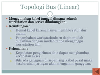 Topologi Bus (Linear)
 Menggunakan kabel tunggal dimana seluruh
  workstation dan server dihubungkan.
 Keuntungan :
  1.  Hemat kabel karena hanya memiliki satu jalur
      utama.
  2. Penambahan workstationbaru dapat mudah
      dilakukan dengan mudah tanpa menganggu
      workstation lain.
 Kelemahan :
  1.  Kepadatan pengiriman data dapat menghambat
      kecepatan akses.
  2. Bila ada gangguan di sepanjang kabel pusat maka
      keseluruhan jaringan akan mengalami gangguan.
 