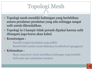 Topologi Mesh
 Topologi mesh memliki hubungan yang berlebihan
  antara peralatan-peralatan yang ada sehingga sangat
  sulit untuk dikendalikan.
 Topologi in I hampir tidak pernah dipakai karena sulit
  ditangani juga boros akan kabel.
 Keuntungan :
  1.   Memliki tingkat kesalahan yang sedikit
  2.   Relatif lebih mudah untuk dilakukan troubleshoot (gangguan)
 Kelemahan :
  1.   Biaya yang besar untuk memlihara hubungan yang berlebih.
  2.   Sulit pada saat melakukan instalasi.
 