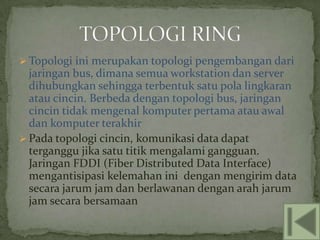  Topologi ini merupakan topologi pengembangan dari
  jaringan bus, dimana semua workstation dan server
  dihubungkan sehingga terbentuk satu pola lingkaran
  atau cincin. Berbeda dengan topologi bus, jaringan
  cincin tidak mengenal komputer pertama atau awal
  dan komputer terakhir
 Pada topologi cincin, komunikasi data dapat
  terganggu jika satu titik mengalami gangguan.
  Jaringan FDDI (Fiber Distributed Data Interface)
  mengantisipasi kelemahan ini dengan mengirim data
  secara jarum jam dan berlawanan dengan arah jarum
  jam secara bersamaan
 