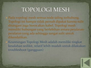  Pada topologi mesh semua node saling terhubung.
  Topologi ini hampir tidak pernah dipakai karena sulit
  ditangani juga boros akan kabel. Topologi mesh
  memiliki hubungan yang berlebihan antara peralatan-
  peralatan yang ada sehingga sangat sulit untuk
  dikendalikan.
 Keuntungan Topologi Mesh adalah memiliki tingkat
  kesalahan sedikit, relatif lebih mudah untuk dilakukan
  troubleshoot (gangguan)
 
