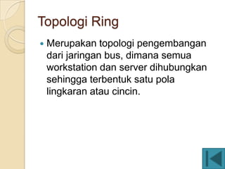Topologi Ring
   Merupakan topologi pengembangan
    dari jaringan bus, dimana semua
    workstation dan server dihubungkan
    sehingga terbentuk satu pola
    lingkaran atau cincin.
 