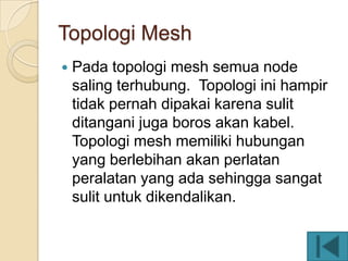 Topologi Mesh
   Pada topologi mesh semua node
    saling terhubung. Topologi ini hampir
    tidak pernah dipakai karena sulit
    ditangani juga boros akan kabel.
    Topologi mesh memiliki hubungan
    yang berlebihan akan perlatan
    peralatan yang ada sehingga sangat
    sulit untuk dikendalikan.
 