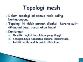  Dalam topologi ini semua node saling
  berhubungan.
 Topologi ini tidak pernah dipakai karena sulit
  ditangani juga boros akan kabel
 Kuntungan:
    a. Memilik tingkat kesalahan yang tinggi.
    b. Terejaminnya kapasitas channel komunikasi.
    c. Relatif lebih mudah untuk dilakukan.
 