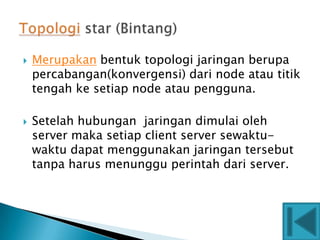   Merupakan bentuk topologi jaringan berupa
    percabangan(konvergensi) dari node atau titik
    tengah ke setiap node atau pengguna.

   Setelah hubungan jaringan dimulai oleh
    server maka setiap client server sewaktu-
    waktu dapat menggunakan jaringan tersebut
    tanpa harus menunggu perintah dari server.
 