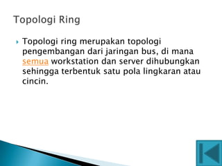    Topologi ring merupakan topologi
    pengembangan dari jaringan bus, di mana
    semua workstation dan server dihubungkan
    sehingga terbentuk satu pola lingkaran atau
    cincin.
 
