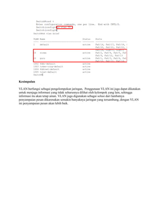 Kesimpulan
VLAN berfungsi sebagai pengelompokan jaringan, Penggunaan VLAN ini juga dapat dikatakan
untuk menjaga informasi yang tidak seharusnya dilihat oleh kelompok yang lain, sehingga
informasi itu akan tetap aman. VLAN juga digunakan sebagai solusi dari lambatnya
penyampaian pesan dikarenakan semakin banyaknya jaringan yang tersambung, dengan VLAN
ini penyampaian pesan akan lebih baik.
 