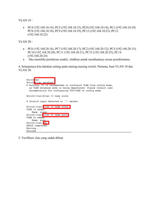 VLAN 10 :
 PC4 (192.168.10.14), PC5 (192.168.10.15), PC0 (192.168.10.10), PC1 (192.168.10.10)
PC8 (192.168.10.18), PC9 (192.168.10.19), PC13 (192.168.10.23), PC12
(192.168.10.22)
VLAN 20 :
 PC6 (192.168.20.16), PC7 (192.168.20.17), PC2 (192.168.20.12), PC5 (192.168.20.15),
PC10 (192.168.20.20), PC11 (192.168.20.21), PC15 (192.168.20.25), PC14
(192.168.20.24)
 `Jika memiliki pemikiran sendiri, silahkan untuk membuatnya sesuai pemikiranmu.
4. Selanjutnya kita lakukan setting pada masing-masing switch. Pertama, buat VLAN 10 dan
VLAN 20.
5. Verifikasi vlan yang sudah dibuat
 