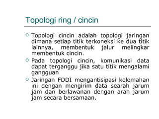 Topologi ring / cincin 
 Topologi cincin adalah topologi jaringan 
dimana setiap titik terkoneksi ke dua titik 
lainnya, membentuk jalur melingkar 
membentuk cincin. 
 Pada topologi cincin, komunikasi data 
dapat terganggu jika satu titik mengalami 
gangguan 
 Jaringan FDDI mengantisipasi kelemahan 
ini dengan mengirim data searah jarum 
jam dan berlawanan dengan arah jarum 
jam secara bersamaan. 
 
