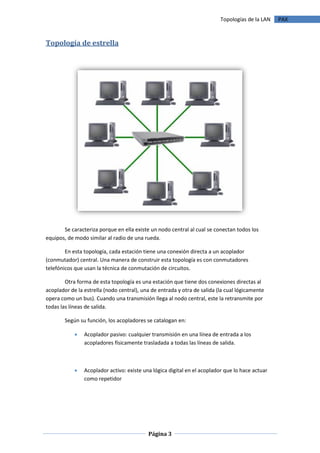 Topologías de la LAN   PAX



Topología de estrella




       Se caracteriza porque en ella existe un nodo central al cual se conectan todos los
equipos, de modo similar al radio de una rueda.

        En esta topología, cada estación tiene una conexión directa a un acoplador
(conmutador) central. Una manera de construir esta topología es con conmutadores
telefónicos que usan la técnica de conmutación de circuitos.

        Otra forma de esta topología es una estación que tiene dos conexiones directas al
acoplador de la estrella (nodo central), una de entrada y otra de salida (la cual lógicamente
opera como un bus). Cuando una transmisión llega al nodo central, este la retransmite por
todas las líneas de salida.

        Según su función, los acopladores se catalogan en:

               Acoplador pasivo: cualquier transmisión en una línea de entrada a los
                acopladores físicamente trasladada a todas las líneas de salida.



               Acoplador activo: existe una lógica digital en el acoplador que lo hace actuar
                como repetidor




                                           Página 3
 