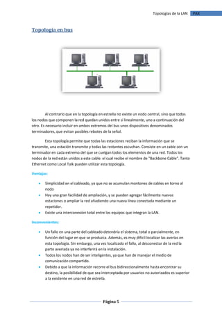 Topologías de la LAN    PAX



Topología en bus




        Al contrario que en la topología en estrella no existe un nodo central, sino que todos
los nodos que componen la red quedan unidos entre sí linealmente, uno a continuación del
otro. Es necesario incluir en ambos extremos del bus unos dispositivos denominados
terminadores, que evitan posibles rebotes de la señal.

       Esta topología permite que todas las estaciones reciban la información que se
transmite, una estación transmite y todas las restantes escuchan. Consiste en un cable con un
terminador en cada extremo del que se cuelgan todos los elementos de una red. Todos los
nodos de la red están unidos a este cable: el cual recibe el nombre de "Backbone Cable". Tanto
Ethernet como Local Talk pueden utilizar esta topología.

Ventajas:

       Simplicidad en el cableado, ya que no se acumulan montones de cables en torno al
        nodo
       Hay una gran facilidad de ampliación, y se pueden agregar fácilmente nuevas
        estaciones o ampliar la red añadiendo una nueva línea conectada mediante un
        repetidor.
       Existe una interconexión total entre los equipos que integran la LAN.

Inconvenientes:

       Un fallo en una parte del cableado detendría el sistema, total o parcialmente, en
        función del lugar en que se produzca. Además, es muy difícil localizar las averías en
        esta topología. Sin embargo, una vez localizado el fallo, al desconectar de la red la
        parte averiada ya no interferirá en la instalación.
       Todos los nodos han de ser inteligentes, ya que han de manejar el medio de
        comunicación compartido.
       Debido a que la información recorre el bus bidireccionalmente hasta encontrar su
        destino, la posibilidad de que sea interceptada por usuarios no autorizados es superior
        a la existente en una red de estrella.




                                           Página 5
 