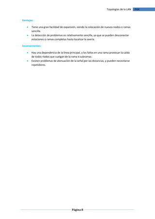 Topologías de la LAN   PAX


Ventajas:

      Tiene una gran facilidad de expansión, siendo la colocación de nuevos nodos o ramas
       sencilla.
      La detección de problemas es relativamente sencilla, ya que se pueden desconectar
       estaciones o ramas completas hasta localizar la avería.

Inconvenientes:

      Hay una dependencia de la línea principal, y los fallos en una rama provocan la caída
       de todos nodos que cuelgan de la rama o subramas.
      Existen problemas de atenuación de la señal por las distancias, y pueden necesitarse
       repetidores.




                                         Página 8
 