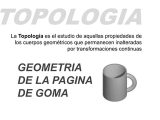 TOPOLOGIA
La Topología es el estudio de aquellas propiedades de
los cuerpos geométricos que permanecen inalteradas
por transformaciones continuas
GEOMETRIA
DE LA PAGINA
DE GOMA
 