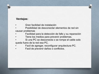 Ventajas: 
• Gran facilidad de instalación 
• Posibilidad de desconectar elementos de red sin 
causar problemas 
• Facilidad para la detección de fallo y su reparación 
• Tiene los medios para prevenir problemas. 
• Si una PC se desconecta o se rompe el cable solo 
queda fuera de la red esa PC. 
• Facil de agregar, reconfigurar arquitectura PC. 
• Facil de prevenir daños o conflictos. 
 