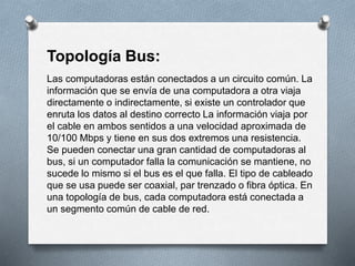Topología Bus: 
Las computadoras están conectados a un circuito común. La 
información que se envía de una computadora a otra viaja 
directamente o indirectamente, si existe un controlador que 
enruta los datos al destino correcto La información viaja por 
el cable en ambos sentidos a una velocidad aproximada de 
10/100 Mbps y tiene en sus dos extremos una resistencia. 
Se pueden conectar una gran cantidad de computadoras al 
bus, si un computador falla la comunicación se mantiene, no 
sucede lo mismo si el bus es el que falla. El tipo de cableado 
que se usa puede ser coaxial, par trenzado o fibra óptica. En 
una topología de bus, cada computadora está conectada a 
un segmento común de cable de red. 
 