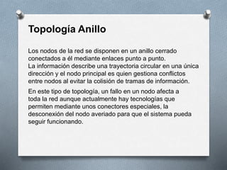 Topología Anillo 
Los nodos de la red se disponen en un anillo cerrado 
conectados a él mediante enlaces punto a punto. 
La información describe una trayectoria circular en una única 
dirección y el nodo principal es quien gestiona conflictos 
entre nodos al evitar la colisión de tramas de información. 
En este tipo de topología, un fallo en un nodo afecta a 
toda la red aunque actualmente hay tecnologías que 
permiten mediante unos conectores especiales, la 
desconexión del nodo averiado para que el sistema pueda 
seguir funcionando. 
 