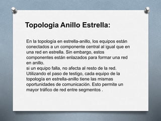 Topologia Anillo Estrella: 
En la topología en estrella-anillo, los equipos están 
conectados a un componente central al igual que en 
una red en estrella. Sin embargo, estos 
componentes están enlazados para formar una red 
en anillo. 
si un equipo falla, no afecta al resto de la red. 
Utilizando el paso de testigo, cada equipo de la 
topología en estrella-anillo tiene las mismas 
oportunidades de comunicación. Esto permite un 
mayor tráfico de red entre segmentos . 
 