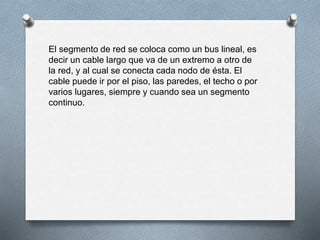 El segmento de red se coloca como un bus lineal, es 
decir un cable largo que va de un extremo a otro de 
la red, y al cual se conecta cada nodo de ésta. El 
cable puede ir por el piso, las paredes, el techo o por 
varios lugares, siempre y cuando sea un segmento 
continuo. 
 