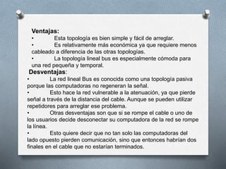Ventajas: 
• Esta topología es bien simple y fácil de arreglar. 
• Es relativamente más económica ya que requiere menos 
cableado a diferencia de las otras topologías. 
• La topología lineal bus es especialmente cómoda para 
una red pequeña y temporal. 
Desventajas: 
• La red lineal Bus es conocida como una topología pasiva 
porque las computadoras no regeneran la señal. 
• Esto hace la red vulnerable a la atenuación, ya que pierde 
señal a través de la distancia del cable. Aunque se pueden utilizar 
repetidores para arreglar ese problema. 
• Otras desventajas son que si se rompe el cable o uno de 
los usuarios decide desconectar su computadora de la red se rompe 
la línea. 
• Esto quiere decir que no tan solo las computadoras del 
lado opuesto pierden comunicación, sino que entonces habrían dos 
finales en el cable que no estarían terminados. 
 