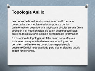 Topología Anillo 
Los nodos de la red se disponen en un anillo cerrado 
conectados a él mediante enlaces punto a punto. 
La información describe una trayectoria circular en una única 
dirección y el nodo principal es quien gestiona conflictos 
entre nodos al evitar la colisión de tramas de información. 
En este tipo de topología, un fallo en un nodo afecta a 
toda la red aunque actualmente hay tecnologías que 
permiten mediante unos conectores especiales, la 
desconexión del nodo averiado para que el sistema pueda 
seguir funcionando. 
 