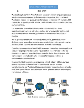 LAURA JARENY MAGALLON AGUILAR 101 
4.- RED WAN 
WAN es la sigla de Wide Área Network, una expresión en lengua inglesa que puede traducirse como Red de Área Amplia. Esto quiere decir que la red WAN es un tipo de red que cubre distancias de entre unos 100 y unos 1.000 kilómetros, lo que le permite brindar conectividad a varias ciudades o incluso a un país entero. 
Las redes WAN pueden ser desarrolladas por una empresa o una organización para un uso privado, o incluso por un proveedor de Internet (ISP, Internet Servicie Provider) para brindar conectividad a todos sus clientes. 
Por lo general, la red WAN funciona punto a punto, por lo que puede definirse como una red de paquete conmutado. Estas redes, por otra parte, pueden utilizar sistemas de comunicación de radio o satelitales. 
Entre los componentes de la red WAN aparecen los equipos que se dedican a ejecutar los programas de usuario y que reciben el nombre de hosts; los enrutadores que concretan la división entre las líneas de transmisión y los elementos de conmutación; y las subredes formadas a partir de la interconexión de varios hosts. 
Su velocidad de transmisión se encuentra entre 1 Mbps y 1 Gbps, aunque este último límite puede cambiar drásticamente con los avances tecnológicos. La red WAN se utiliza para establecer comunicaciones privadas y los principales medios de transmisión en los que se basa son la fibra óptica y el cable de teléfono. 
 