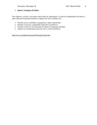 Disciplina: Informática II                                            Profª: Micheli Wink   6

   5. Quatro Vantagens de Redes


Nas empresas, escolas e em muitos outros tipos de organização, as redes de computadores de todos os
tipos oferecem tremendos benefícios. Quatro dos mais evidentes são:

   •   Permitir acesso simultâneo a programas e dados importantes.
   •   Permitir às pessoas compartilhar dispositivos periféricos.
   •   Facilitar o processo de realização de cópias de segurança (backup).
   •   Agilizar as comunicações pessoais com o correio eletrônico.


http://www.di.ufpb.br/raimundo/Tutoredes/redes.htm
 