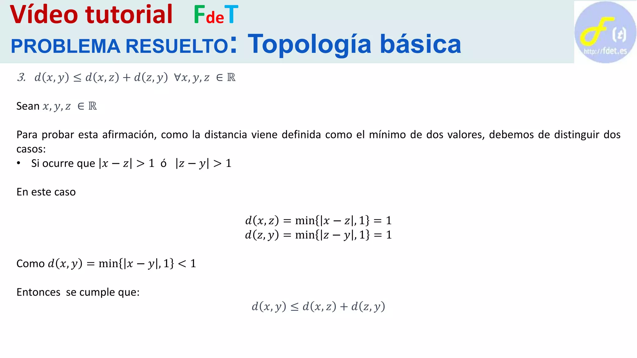3. 𝑑 𝑥, 𝑦 ≤ 𝑑 𝑥, 𝑧 + 𝑑 𝑧, 𝑦 ∀𝑥, 𝑦, 𝑧 ∈ ℝ
Sean 𝑥, 𝑦, 𝑧 ∈ ℝ
Para probar esta afirmación, como la distancia viene definida como el mínimo de dos valores, debemos de distinguir dos
casos:
• Si ocurre que 𝑥 − 𝑧 > 1 ó 𝑧 − 𝑦 > 1
En este caso
𝑑 𝑥, 𝑧 = min 𝑥 − 𝑧 , 1 = 1
𝑑 𝑧, 𝑦 = min 𝑧 − 𝑦 , 1 = 1
Como 𝑑 𝑥, 𝑦 = min 𝑥 − 𝑦 , 1 < 1
Entonces se cumple que:
𝑑 𝑥, 𝑦 ≤ 𝑑 𝑥, 𝑧 + 𝑑 𝑧, 𝑦
Vídeo tutorial FdeT
PROBLEMA RESUELTO: Topología básica
 