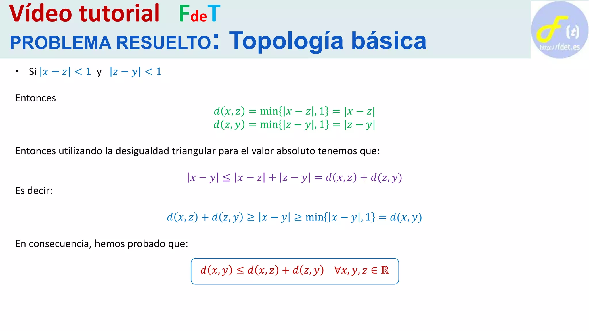 • Si 𝑥 − 𝑧 < 1 y 𝑧 − 𝑦 < 1
Entonces
𝑑 𝑥, 𝑧 = min 𝑥 − 𝑧 , 1 = |𝑥 − 𝑧|
𝑑 𝑧, 𝑦 = min 𝑧 − 𝑦 , 1 = |𝑧 − 𝑦|
Entonces utilizando la desigualdad triangular para el valor absoluto tenemos que:
𝑥 − 𝑦 ≤ 𝑥 − 𝑧 + 𝑧 − 𝑦 = 𝑑 𝑥, 𝑧 + 𝑑(𝑧, 𝑦)
Es decir:
𝑑 𝑥, 𝑧 + 𝑑 𝑧, 𝑦 ≥ 𝑥 − 𝑦 ≥ min 𝑥 − 𝑦 , 1 = 𝑑(𝑥, 𝑦)
En consecuencia, hemos probado que:
𝑑 𝑥, 𝑦 ≤ 𝑑 𝑥, 𝑧 + 𝑑 𝑧, 𝑦 ∀𝑥, 𝑦, 𝑧 ∈ ℝ
Vídeo tutorial FdeT
PROBLEMA RESUELTO: Topología básica
 