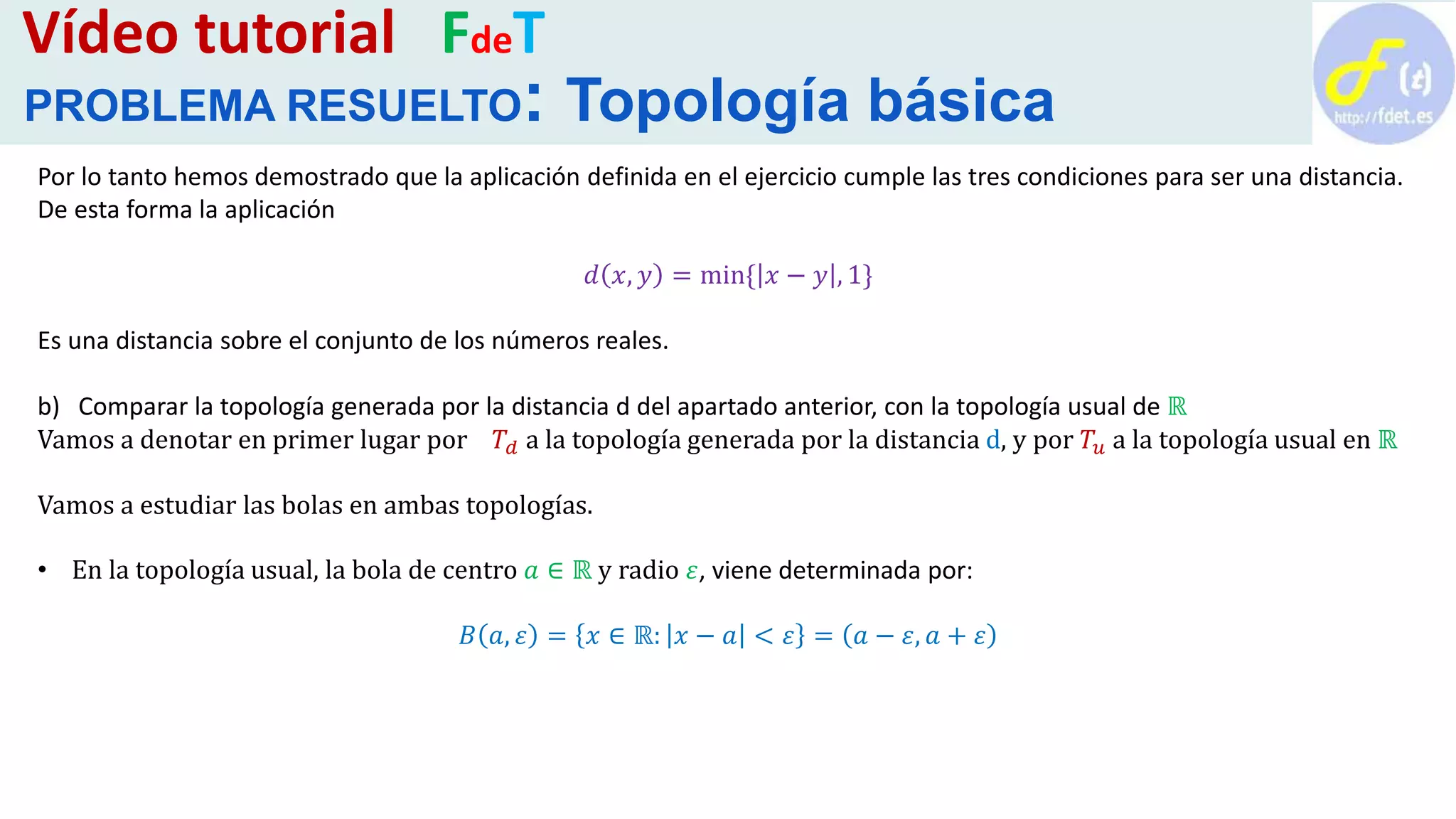 Por lo tanto hemos demostrado que la aplicación definida en el ejercicio cumple las tres condiciones para ser una distancia.
De esta forma la aplicación
𝑑 𝑥, 𝑦 = min{ 𝑥 − 𝑦 , 1}
Es una distancia sobre el conjunto de los números reales.
b) Comparar la topología generada por la distancia d del apartado anterior, con la topología usual de ℝ
Vamos a denotar en primer lugar por 𝑇𝑑 a la topología generada por la distancia d, y por 𝑇𝑢 a la topología usual en ℝ
Vamos a estudiar las bolas en ambas topologías.
• En la topología usual, la bola de centro 𝑎 ∈ ℝ y radio 𝜀, viene determinada por:
𝐵 𝑎, 𝜀 = 𝑥 ∈ ℝ: 𝑥 − 𝑎 < 𝜀 = 𝑎 − 𝜀, 𝑎 + 𝜀
Vídeo tutorial FdeT
PROBLEMA RESUELTO: Topología básica
 