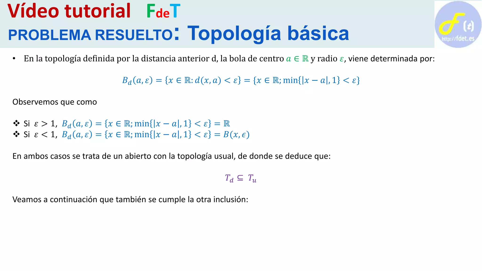 • En la topología definida por la distancia anterior d, la bola de centro 𝑎 ∈ ℝ y radio 𝜀, viene determinada por:
𝐵 𝑑 𝑎, 𝜀 = 𝑥 ∈ ℝ: 𝑑(𝑥, 𝑎) < 𝜀 = {𝑥 ∈ ℝ; min 𝑥 − 𝑎 , 1 < 𝜀}
Observemos que como
 Si 𝜀 > 1, 𝐵 𝑑 𝑎, 𝜀 = 𝑥 ∈ ℝ; min 𝑥 − 𝑎 , 1 < 𝜀 = ℝ
 Si 𝜀 < 1, 𝐵 𝑑 𝑎, 𝜀 = 𝑥 ∈ ℝ; min 𝑥 − 𝑎 , 1 < 𝜀 = 𝐵(𝑥, 𝜖)
En ambos casos se trata de un abierto con la topología usual, de donde se deduce que:
𝑇𝑑 ⊆ 𝑇𝑢
Veamos a continuación que también se cumple la otra inclusión:
Vídeo tutorial FdeT
PROBLEMA RESUELTO: Topología básica
 