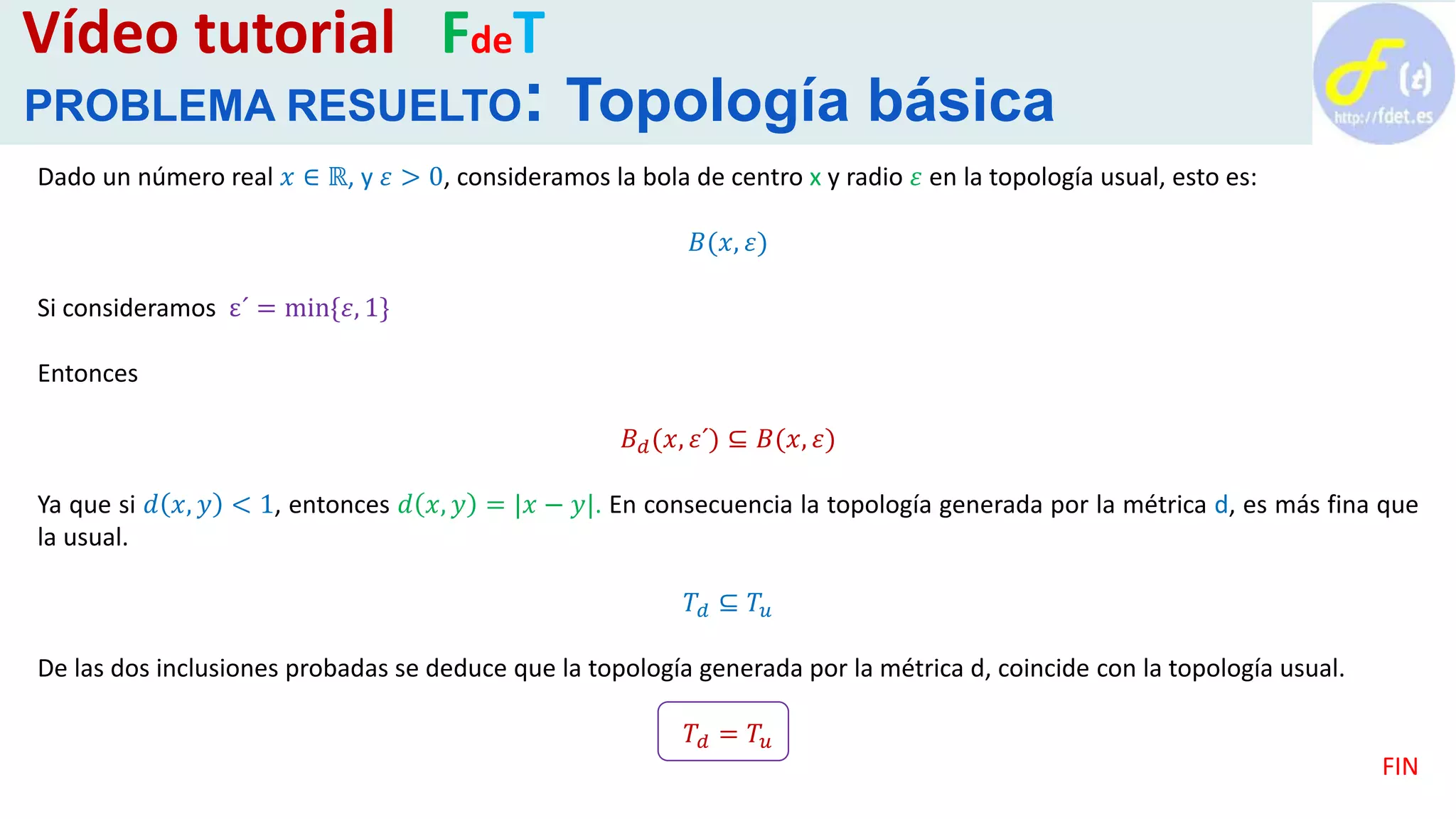 Dado un número real 𝑥 ∈ ℝ, y 𝜀 > 0, consideramos la bola de centro x y radio 𝜀 en la topología usual, esto es:
𝐵(𝑥, 𝜀)
Si consideramos ε´ = min{𝜀, 1}
Entonces
𝐵 𝑑(𝑥, 𝜀´) ⊆ 𝐵(𝑥, 𝜀)
Ya que si 𝑑 𝑥, 𝑦 < 1, entonces 𝑑 𝑥, 𝑦 = |𝑥 − 𝑦|. En consecuencia la topología generada por la métrica d, es más fina que
la usual.
𝑇𝑑 ⊆ 𝑇𝑢
De las dos inclusiones probadas se deduce que la topología generada por la métrica d, coincide con la topología usual.
𝑇𝑑 = 𝑇𝑢
FIN
Vídeo tutorial FdeT
PROBLEMA RESUELTO: Topología básica
 