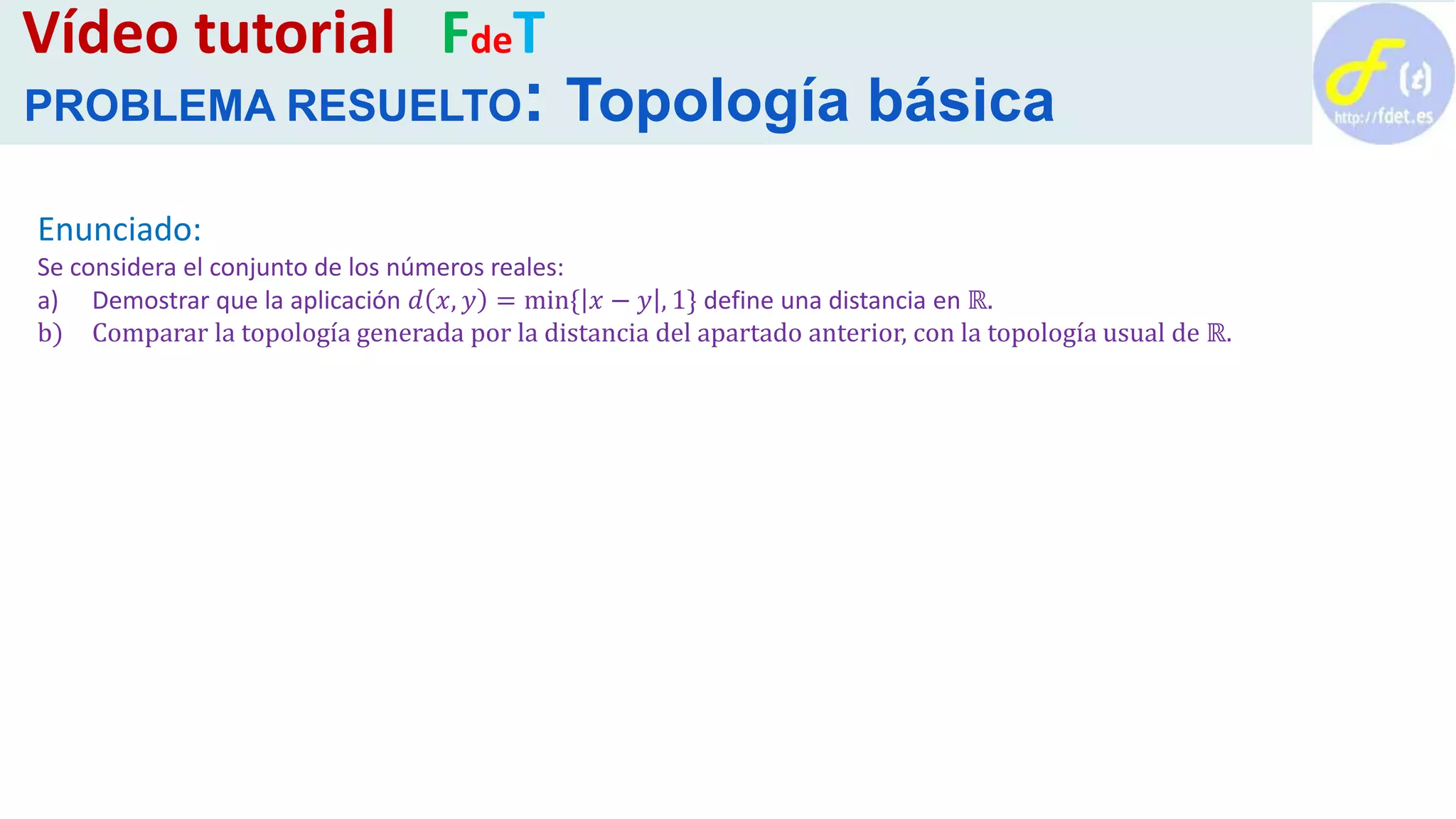 Enunciado:
Se considera el conjunto de los números reales:
a) Demostrar que la aplicación 𝑑 𝑥, 𝑦 = min{ 𝑥 − 𝑦 , 1} define una distancia en ℝ.
b) Comparar la topología generada por la distancia del apartado anterior, con la topología usual de ℝ.
Vídeo tutorial FdeT
PROBLEMA RESUELTO: Topología básica
 