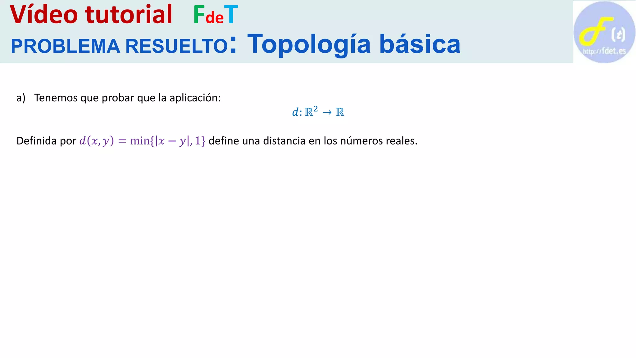 a) Tenemos que probar que la aplicación:
𝑑: ℝ2 → ℝ
Definida por 𝑑 𝑥, 𝑦 = min{ 𝑥 − 𝑦 , 1} define una distancia en los números reales.
Vídeo tutorial FdeT
PROBLEMA RESUELTO: Topología básica
 