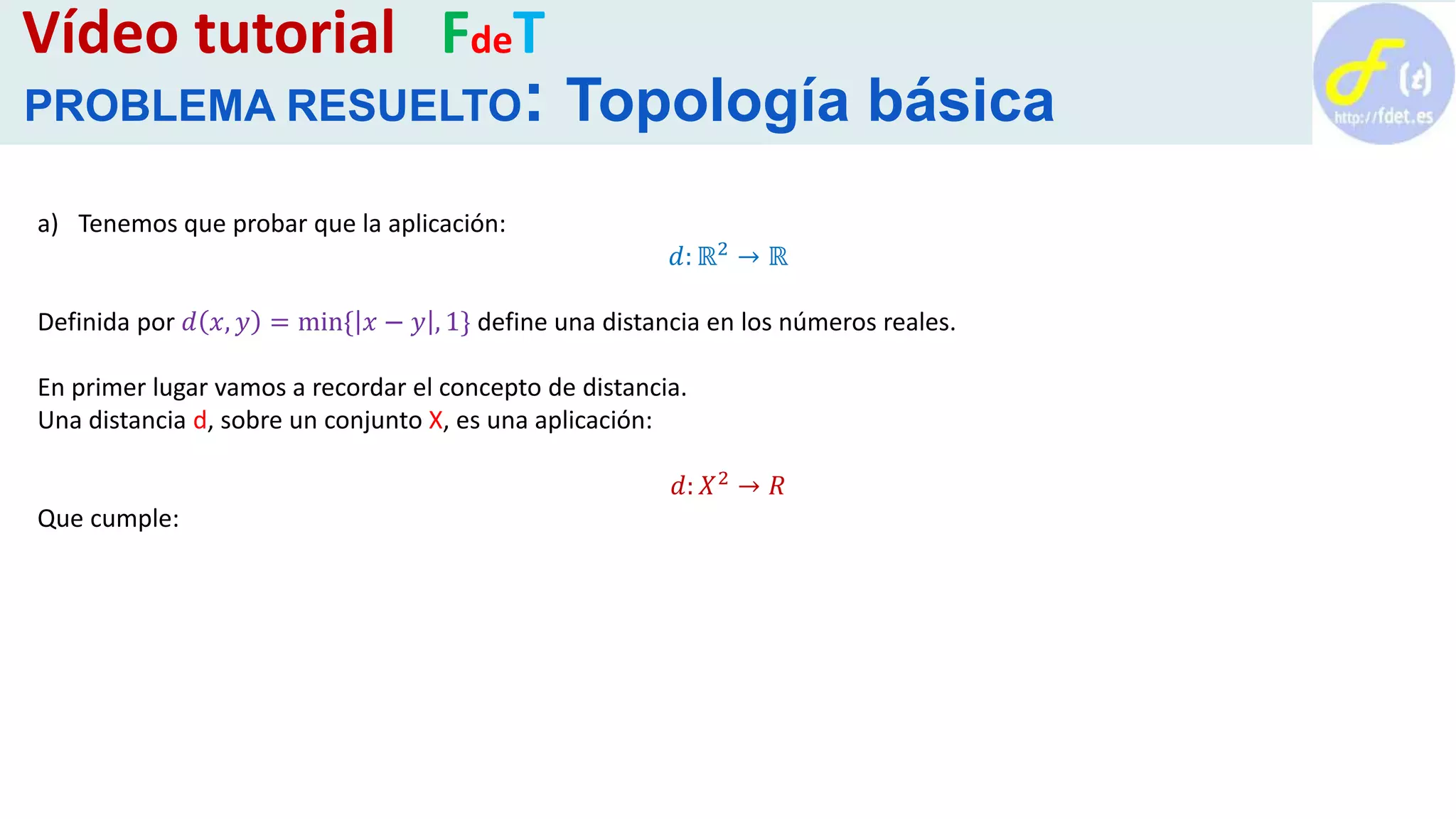 a) Tenemos que probar que la aplicación:
𝑑: ℝ2 → ℝ
Definida por 𝑑 𝑥, 𝑦 = min{ 𝑥 − 𝑦 , 1} define una distancia en los números reales.
En primer lugar vamos a recordar el concepto de distancia.
Una distancia d, sobre un conjunto X, es una aplicación:
𝑑: 𝑋2 → 𝑅
Que cumple:
Vídeo tutorial FdeT
PROBLEMA RESUELTO: Topología básica
 