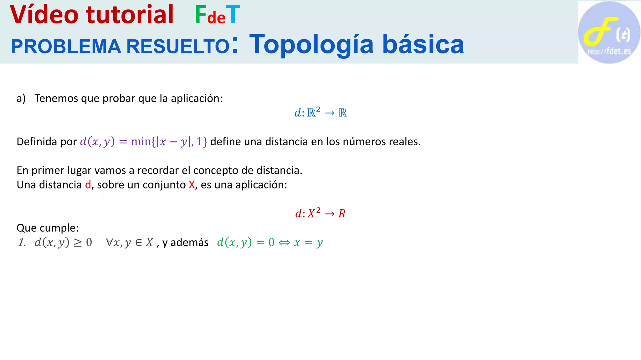 a) Tenemos que probar que la aplicación:
𝑑: ℝ2 → ℝ
Definida por 𝑑 𝑥, 𝑦 = min{ 𝑥 − 𝑦 , 1} define una distancia en los números reales.
En primer lugar vamos a recordar el concepto de distancia.
Una distancia d, sobre un conjunto X, es una aplicación:
𝑑: 𝑋2 → 𝑅
Que cumple:
1. 𝑑 𝑥, 𝑦 ≥ 0 ∀𝑥, 𝑦 ∈ 𝑋 , y además 𝑑 𝑥, 𝑦 = 0 ⇔ 𝑥 = 𝑦
Vídeo tutorial FdeT
PROBLEMA RESUELTO: Topología básica
 